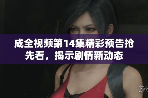 成全视频第14集精彩预告抢先看，揭示剧情新动态
