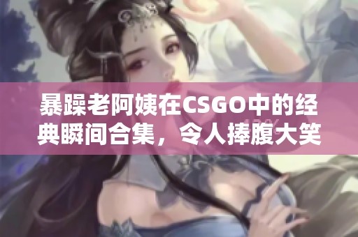 暴躁老阿姨在CSGO中的经典瞬间合集，令人捧腹大笑