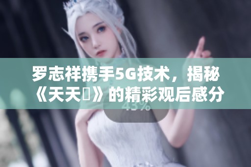 罗志祥携手5G技术，揭秘《天天奭》的精彩观后感分享