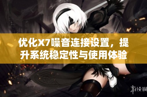 优化X7噪音连接设置，提升系统稳定性与使用体验