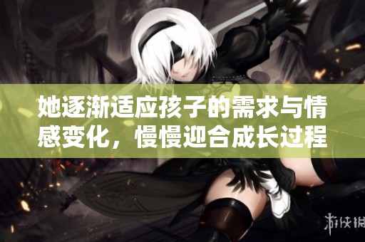 她逐渐适应孩子的需求与情感变化，慢慢迎合成长过程