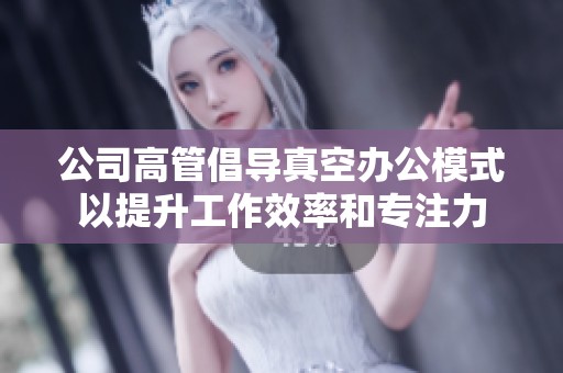 公司高管倡导真空办公模式以提升工作效率和专注力