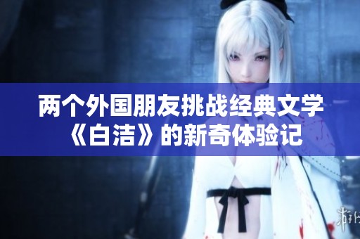 两个外国朋友挑战经典文学《白洁》的新奇体验记