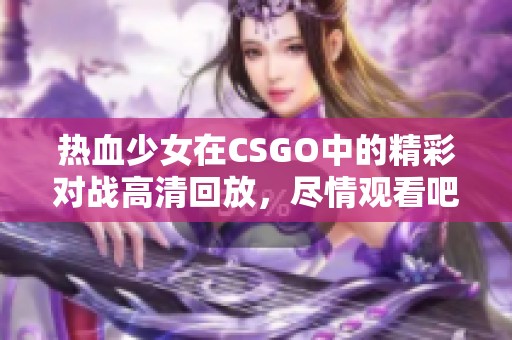 热血少女在CSGO中的精彩对战高清回放，尽情观看吧！