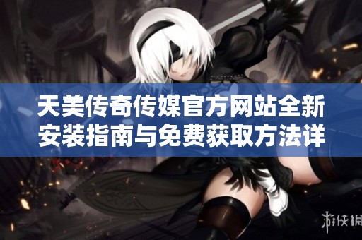天美传奇传媒官方网站全新安装指南与免费获取方法详解