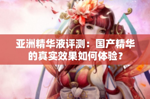 亚洲精华液评测：国产精华的真实效果如何体验？