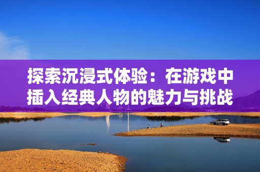 探索沉浸式体验：在游戏中插入经典人物的魅力与挑战