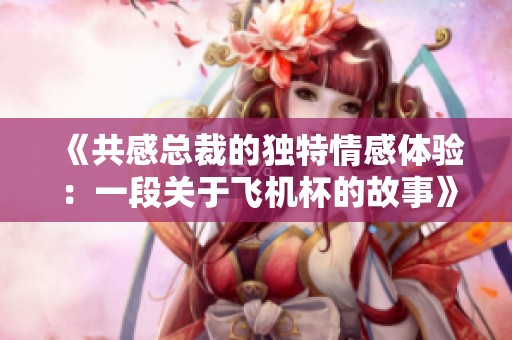 《共感总裁的独特情感体验：一段关于飞机杯的故事》