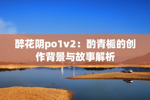 醉花阴po1v2：酌青栀的创作背景与故事解析