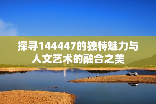 探寻144447的独特魅力与人文艺术的融合之美