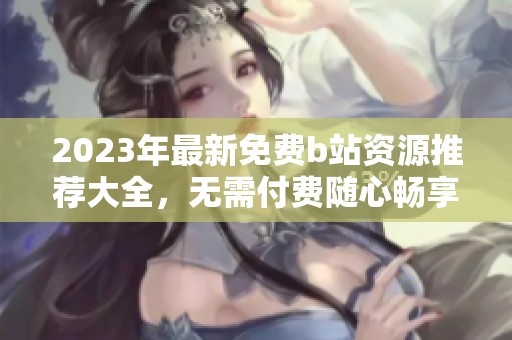 2023年最新免费b站资源推荐大全，无需付费随心畅享