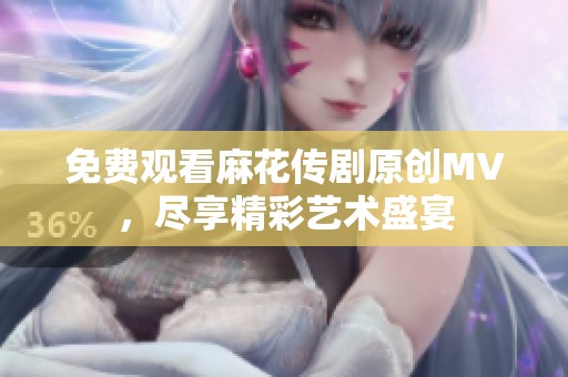 免费观看麻花传剧原创MV，尽享精彩艺术盛宴