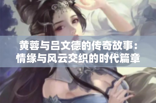 黄蓉与吕文德的传奇故事：情缘与风云交织的时代篇章