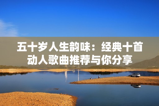 五十岁人生韵味：经典十首动人歌曲推荐与你分享