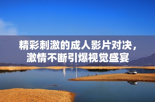 精彩刺激的成人影片对决，激情不断引爆视觉盛宴