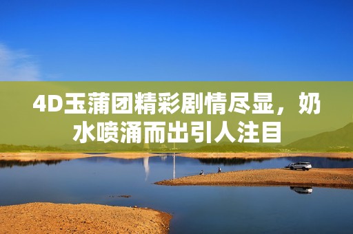 4D玉蒲团精彩剧情尽显，奶水喷涌而出引人注目