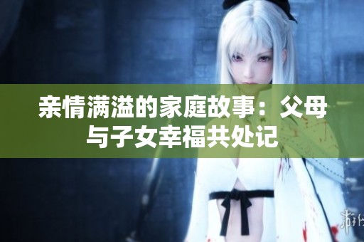 亲情满溢的家庭故事：父母与子女幸福共处记