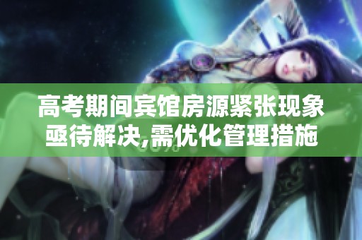 高考期间宾馆房源紧张现象亟待解决,需优化管理措施