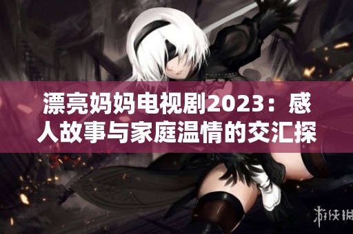 漂亮妈妈电视剧2023：感人故事与家庭温情的交汇探讨