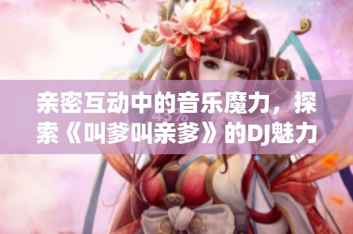 亲密互动中的音乐魔力，探索《叫爹叫亲爹》的DJ魅力