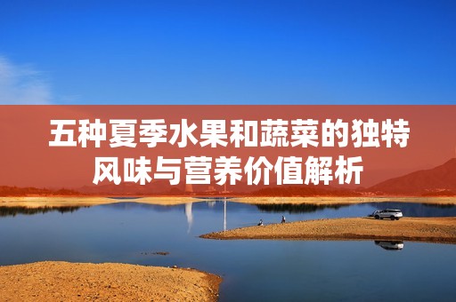 五种夏季水果和蔬菜的独特风味与营养价值解析