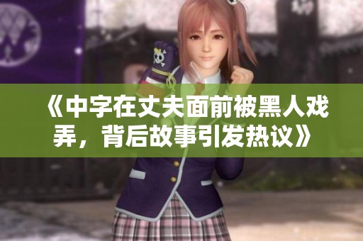 《中字在丈夫面前被黑人戏弄，背后故事引发热议》