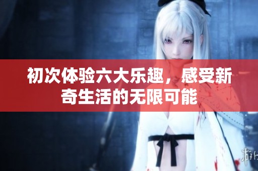 初次体验六大乐趣，感受新奇生活的无限可能