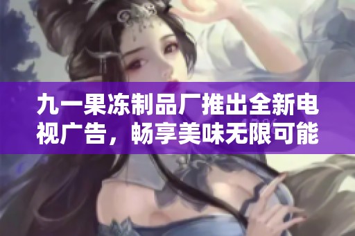 九一果冻制品厂推出全新电视广告，畅享美味无限可能