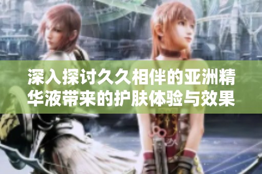 深入探讨久久相伴的亚洲精华液带来的护肤体验与效果