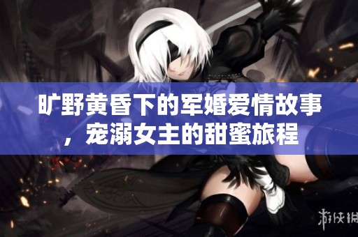 旷野黄昏下的军婚爱情故事，宠溺女主的甜蜜旅程