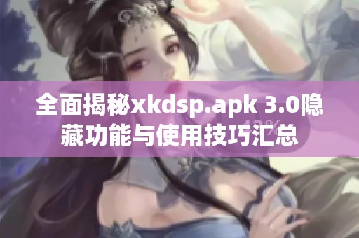 全面揭秘xkdsp.apk 3.0隐藏功能与使用技巧汇总
