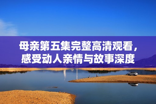 母亲第五集完整高清观看，感受动人亲情与故事深度