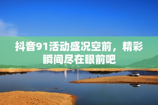 抖音91活动盛况空前，精彩瞬间尽在眼前吧