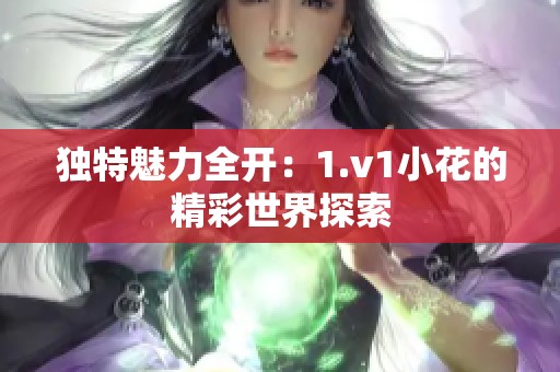 独特魅力全开：1.v1小花的精彩世界探索