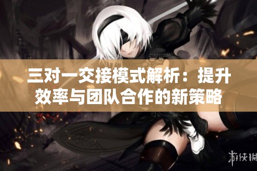 三对一交接模式解析：提升效率与团队合作的新策略