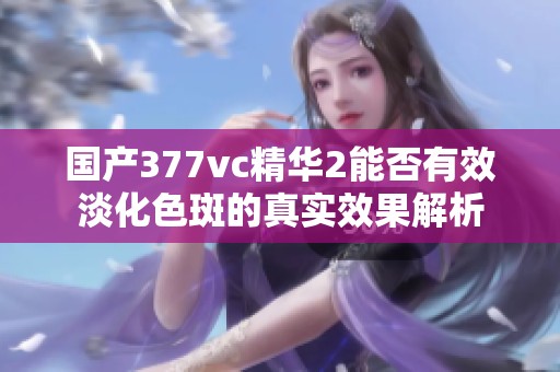 国产377vc精华2能否有效淡化色斑的真实效果解析