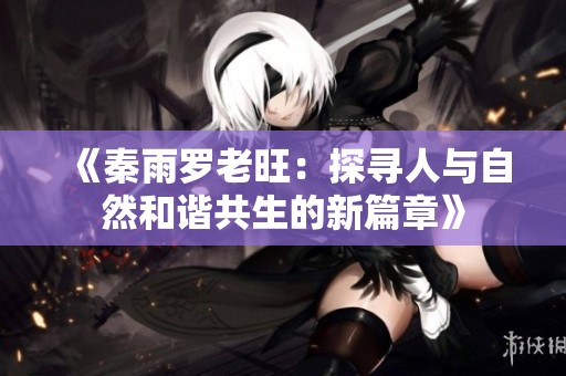 《秦雨罗老旺：探寻人与自然和谐共生的新篇章》