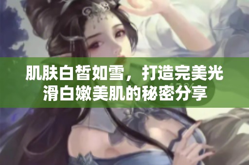 肌肤白皙如雪，打造完美光滑白嫩美肌的秘密分享