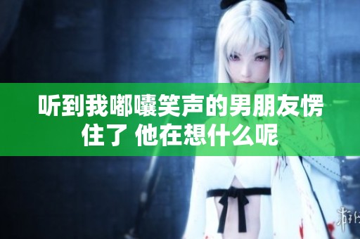 听到我嘟囔笑声的男朋友愣住了 他在想什么呢