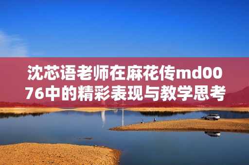 沈芯语老师在麻花传md0076中的精彩表现与教学思考
