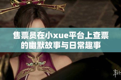 售票员在小xue平台上查票的幽默故事与日常趣事