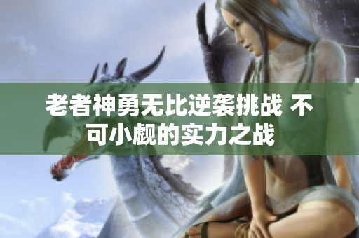 老者神勇无比逆袭挑战 不可小觑的实力之战