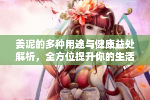 姜泥的多种用途与健康益处解析，全方位提升你的生活品质