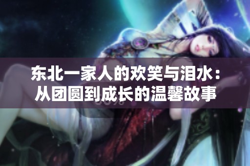 东北一家人的欢笑与泪水：从团圆到成长的温馨故事