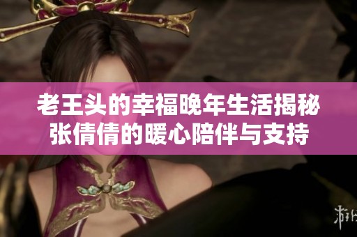 老王头的幸福晚年生活揭秘张倩倩的暖心陪伴与支持