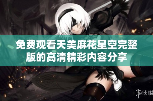 免费观看天美麻花星空完整版的高清精彩内容分享