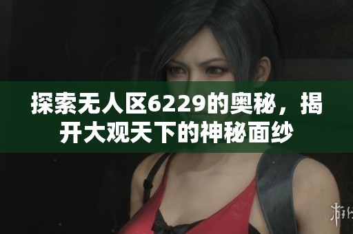 探索无人区6229的奥秘，揭开大观天下的神秘面纱