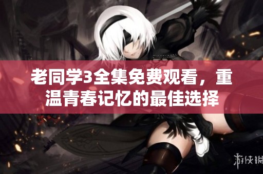 老同学3全集免费观看，重温青春记忆的最佳选择