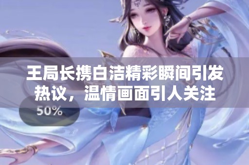 王局长携白洁精彩瞬间引发热议，温情画面引人关注
