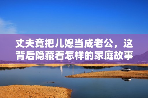 丈夫竟把儿媳当成老公，这背后隐藏着怎样的家庭故事